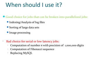 When should I use it?
Good choice for jobs that can be broken into parallelized jobs:
     Indexing/Analysis of log files

     Sorting of large data sets

     Image processing


•
    Bad choice for serial or low latency jobs:
    –
        Computation of number π with precision of 1,000,000 digits
    –
        Computation of Fibonacci sequence
    –
        Replacing MySQL
 