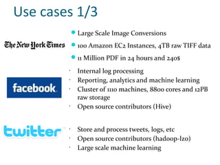 Use cases 1/3
             Large Scale Image Conversions
             100 Amazon EC2 Instances, 4TB raw TIFF data
             11 Million PDF in 24 hours and 240$
        •
              Internal log processing
        •
              Reporting, analytics and machine learning
        •
              Cluster of 1110 machines, 8800 cores and 12PB
              raw storage
        •
              Open source contributors (Hive)


        •
              Store and process tweets, logs, etc
        •
              Open source contributors (hadoop-lzo)
        •
              Large scale machine learning
 