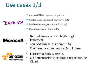 Use cases 2/3
        100.000 CPUs in 25.000 computers

        Content/Ads Optimization, Search index

        Machine learning (e.g. spam filtering)

        Open source contributors (Pig)


       •
           Natural language search (through
           Powerset)
       •
           400 nodes in EC2, storage in S3
       •
           Open source contributors (!) to HBase
       •
           ElasticMapReduce service
       •
           On demand elastic Hadoop clusters for the
           Cloud
 