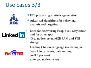 Use cases 3/3
           ETL processing, statistics generation
           Advanced algorithms for behavioral
             analysis and targeting
       •
             Used for discovering People you May Know,
             and for other apps
       •
             3X30 node cluster, 16GB RAM and 8TB
             storage
       •
             Leading Chinese language search engine
       •
             Search log analysis, data mining
       •
             300TB per week
       •
             10 to 500 node clusters
 