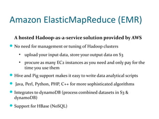 Amazon ElasticMapReduce (EMR)
  A hosted Hadoop-as-a-service solution provided by AWS
 No need for management or tuning of Hadoop clusters
     ●
         upload your input data, store your output data on S3
     ●
         procure as many EC2 instances as you need and only pay for the
         time you use them
 Hive and Pig support makes it easy to write data analytical scripts

 Java, Perl, Python, PHP, C++ for more sophisticated algorithms

 Integrates to dynamoDB (process combined datasets in S3 &
  dynamoDB)
 Support for HBase (NoSQL)
 