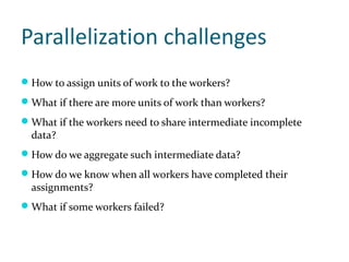 Parallelization challenges
 How to assign units of work to the workers?
 What if there are more units of work than workers?
 What if the workers need to share intermediate incomplete
  data?
 How do we aggregate such intermediate data?
 How do we know when all workers have completed their
  assignments?
 What if some workers failed?
 