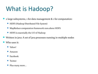 What is Hadoop?
 2 large subsystems, 1 for data management & 1 for computation:
     HDFS (Hadoop Distributed File System)

     MapReduce computation framework runs above HDFS

     HDFS is essentially the I/O of Hadoop

 Written in java: A set of java processes running in multiple nodes

 Who uses it:
     Yahoo!

     Amazon

     Facebook

     Twitter

     Plus many more...
 