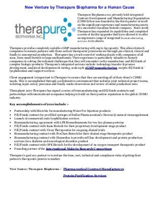 New Venture by Therapure Biopharma for a Human Cause
Therapure Biopharma is a privately held integrated
Contract Development and Manufacturing Organization
(CDMO) that was founded in the third quarter of 2008
on the significant experience and manufacturing assets
of a successful Canadian biotech company. Since 2008,
Therapure has expanded its capabilities and completed
a series of facility upgrades that have allowed it to offer
an impressive range of integrated biomanufacturing
services to its clients.
Therapure provides completely scalable cGMP manufacturing with mg to kg capacity. This allows biotech
companies to remain partners with them as their therapeutic protein moves through pre-clinical, clinical and
finally to commercial production. Therapure has a track record of working closely with companies of all
sizes, from small biotech to large multinationals. Their experience is particularly valuable to biotech
companies in solving the technical challenges that they will encounter in the manufacture and fill/finish of
complex biologic products. Therapure's integrated services include: technology transfer & process
development, analytical development & testing, scale up & cGMP manufacturing, aseptic fill/finish &
lyophilization and support services.
Client engagement is important to Therapure to ensure that they are meeting all of their client's CDMO
needs. This is accomplished through a collaborative environment that includes joint technical project teams,
soliciting input on key processes and finally onsite observation and review of initial production runs.
Throughout 2010 Therapure has signed a series of biomanufacturing and fill/finish contracts and
partnerships with international companies helping to build on their positive reputation in the global CDMO
industry.
Key accomplishments of 2010 include :-
• Partnership with Microbix for manufacturing Water For Injection products
• Fill/Finish contract for pre-filled syringes of Stellar Pharmaceutical’s Neovisc® natural viscosupplement
• Launch of commercial scale lyophilization services
• Biomanufacturing agreement with LFB Biomedicaments for two key plasma proteins
• Fill/Finish contract with Kane Biotech for their proprietary development-stage product
• Fill/Finish contract with Viron Therapeutics for on-going clinical trials
• Biomanufacturing contract with ProChon Biotech for their clinical stage therapeutic product
• Biomanufacturing contract with Diamedica to provide cell line development and protein production
services for a diabetes and neurological disorders product
• Fill/Finish contract with OPK Biotech for the development of an oxygen transport therapeutic product
• Founding partner of the International Malaria Research Consortium
Therapure's goal as a partner is to reduce the time, cost, technical and compliance risks of getting their
partner’s therapeutic protein to market.
View Source: Therapure Biopharma - Pharmaceutical Contract Manufacturers
Protein Purification Services
 