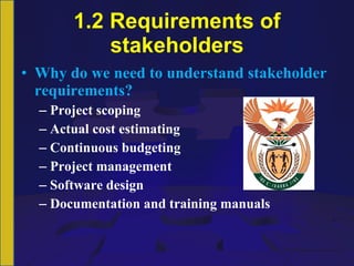 1.2 Requirements of stakeholders Why do we need to understand stakeholder requirements? Project scoping Actual cost estimating Continuous budgeting Project management Software design Documentation and training manuals 
