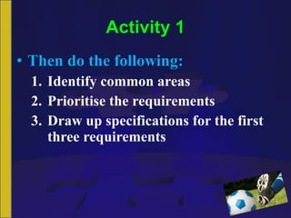 Activity 1 Then do the following: Identify common areas Prioritise the requirements Draw up specifications for the first three requirements 