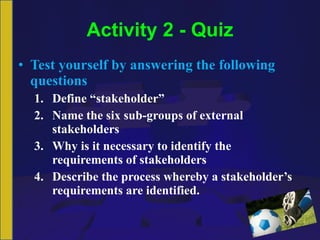 Activity 2 - Quiz Test yourself by answering the following questions Define “stakeholder” Name the six sub-groups of external stakeholders Why is it necessary to identify the requirements of stakeholders Describe the process whereby a stakeholder’s requirements are identified. 