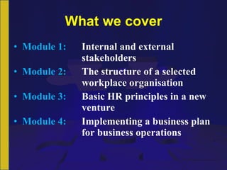 What we cover Module 1:  Internal and external  stakeholders Module 2: The structure of a selected  workplace organisation Module 3: Basic HR principles in a new  venture Module 4: Implementing a business plan  for business operations 