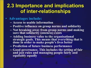 2.3 Importance and implications of inter-relationships Advantages include: Access  to usable information Positive influence on group norms and solidarity Not breaking away from group norms and making sure that solidarity (oneness) exists Adding business value to the organisational strategic goals. This means that everything that is done in order to make people’s lives better Prediction of future business performance Good governance. This includes the setting of fair and just rules and managing people fairly and equitably equally 