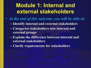 Module 1: Internal and external stakeholders At the end of this outcome you will be able to: Identify internal and external stakeholders Categorise stakeholders into internal and external groups Explain the difference between internal and external stakeholders Clarify requirements for stakeholders 