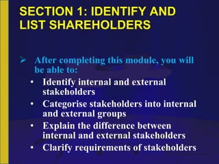 SECTION 1: IDENTIFY AND LIST SHAREHOLDERS After completing this module, you will be able to: Identify internal and external stakeholders Categorise stakeholders into internal and external groups Explain the difference between internal and external stakeholders Clarify requirements of stakeholders 
