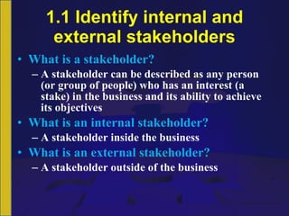 1.1 Identify internal and external stakeholders What is a stakeholder? A stakeholder can be described as any person (or group of people) who has an interest (a stake) in the business and its ability to achieve its objectives What is an internal stakeholder? A stakeholder inside the business What is an external stakeholder? A stakeholder outside of the business 