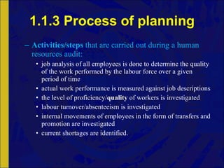 1.1.3 Process of planning Activities/steps  that are carried out during a human resources audit: job analysis of all employees is done to determine the quality of the work performed by the labour force over a given period of time actual work performance is measured against job descriptions the level of proficiency/ quality  of workers is investigated labour turnover/absenteeism is investigated internal movements of employees in the form of transfers and promotion are investigated current shortages are identified. 