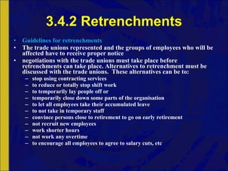 3.4.2 Retrenchments Guidelines for retrenchments The trade unions represented and the groups of employees who will be affected have to receive proper notice negotiations with the trade unions must take place before retrenchments can take place. Alternatives to retrenchment must be discussed with the trade unions.  These alternatives can be to: stop using contracting services to reduce or totally stop shift work to temporarily lay people off or  temporarily close down some parts of the organisation to let all employees take their accumulated leave to not take in temporary staff convince persons close to retirement to go on early retirement not recruit new employees work shorter hours not work any overtime to encourage all employees to agree to salary cuts, etc 