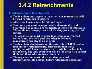 3.4.2 Retrenchments Guidelines for retrenchments Trade unions must agree to the criteria or reasons that will be used to retrench employees All retrenchments must be fair and equal Severance pay must be negotiated and eventually paid. Severance pay is linked to the length of service of employees. The minimum is to pay two weeks’ salary per every year of service The organisation must promise to re-employ retrenched workers into their old positions when it becomes economically healthy to do so again Trade unions should insist on the principle of LIFO (last in first out) for retrenchments. That means that those employees with longer service records will be the last to be retrenched. The only exceptions will be for those with special skills and those who are breadwinners The organisation must take special or personal circumstances into account before retrenching employees. 