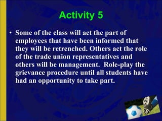 Activity 5 Some of the class will act the part of employees that have been informed that they will be retrenched. Others act the role of the trade union representatives and others will be management.  Role-play the grievance procedure until all students have had an opportunity to take part. 