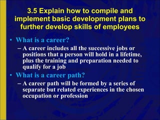 3.5 Explain how to compile and implement basic development plans to further develop skills of employees What is a career? A career includes all the successive jobs or positions that a person will hold in a lifetime, plus the training and preparation needed to qualify for a job What is a career path? A career path will be formed by a series of separate but related experiences in the chosen occupation or profession 