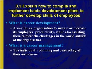 3.5 Explain how to compile and implement basic development plans to further develop skills of employees What is career development? A way for an organisation to sustain or increase its employees’ productivity, while also assisting them to meet the challenges in the world outside of the organisation What is a career management? The individual's planning and controlling of their own career 