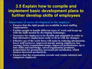 3.5 Explain how to compile and implement basic development plans to further develop skills of employees Importance of career development to the employer Ensures that the right people are available to meet staffing requirements Enables people to handle different types of  work and keeps up with the skills needed by developing technology; Necessary for employees to be flexible and adaptable in order to find alternative employment easily or fit in with the changes; Effective use of the work-force will assist in reducing absenteeism, lower staff turnover, improved morale among employees, less wastage, better organisation image, improved performance, up to date skills and knowledge, solved organisation problems, preparation for promotion, increased job satisfaction, which ensures increased productivity Ensures that the organisation recruits and retains talented and competent employees 