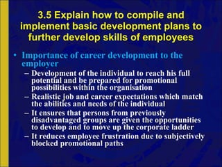 3.5 Explain how to compile and implement basic development plans to further develop skills of employees Importance of career development to the employer Development of the individual to reach his full potential and be prepared for promotional possibilities within the organisation Realistic job and career expectations which match the abilities and needs of the individual It ensures that persons from previously disadvantaged groups are given the opportunities to develop and to move up the corporate ladder It reduces employee frustration due to subjectively blocked promotional paths 