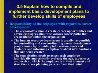 3.5 Explain how to compile and implement basic development plans to further develop skills of employees Responsibility of the employer with regard to career development The  organisation  should create career opportunities and advise employees about the various career paths that are available within the organisation The human resource department is usually responsible for controlling and co-coordinating career development programmes, by providing information, tools and guidance and informing employees about new positions that are being created The organisation needs to assess each employee individually and critically evaluate the age, experience, etc. levels at which the employee is at that moment and start the career planning process from that point 