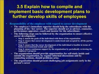 3.5 Explain how to compile and implement basic development plans to further develop skills of employees Responsibility of the employer with regard to career development The employee’s immediate superior   should help the subordinate with the planning of his / her career. The superior should act as advisor, counselor, performance appraiser, coach and mentor for the subordinate. The following steps can be followed by the organisation to ensure effective career development: Step 1: match the goals of the individual with those of the organisation Step 2: ensure that career development is understood and accepted by all the parties concerned Step 3: ensure that the career development of the individual is feasible in terms of future environmental trends and values Step 4: ensure continuous support by the organisation by periodically reviewing the employee’s progress The organization should provide opportunities for self-study inside and outside the organisation, by regular informal discussions and by counseling sessions, should problems arise. The organisation should present challenging job assignments early in the person’s career 