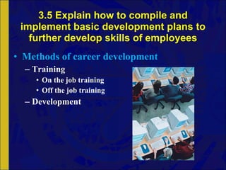 3.5 Explain how to compile and implement basic development plans to further develop skills of employees Methods of career development Training On the job training Off the job training Development 