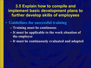 3.5 Explain how to compile and implement basic development plans to further develop skills of employees Guidelines for successful training Training must be continuous It must be applicable to the work situation of the employee It must be continuously evaluated and adapted 