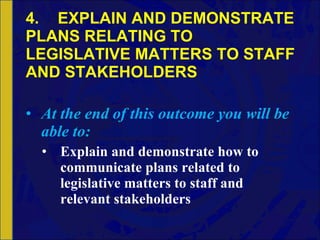 4. EXPLAIN AND DEMONSTRATE PLANS RELATING TO LEGISLATIVE MATTERS TO STAFF AND STAKEHOLDERS At the end of this outcome you will be able to: Explain and demonstrate how to communicate plans related to legislative matters to staff and relevant stakeholders 