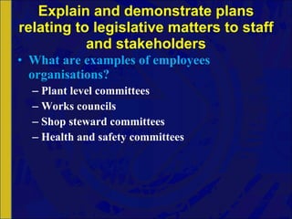 Explain and demonstrate plans relating to legislative matters to staff and stakeholders What are examples of employees organisations? Plant level committees Works councils Shop steward committees Health and safety committees 