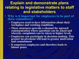 Explain and demonstrate plans relating to legislative matters to staff and stakeholders Why is it important for employees to be part of these committees? Employees need to have information about their workplace and working conditions These structures provide a channel for upward communication where questions can be asked and whereby complaints can be taken to higher levels Employees can participate in decision-making. This greater involvement will lead to greater motivation and commitment It empowers employees and therefore leads to labour peace 