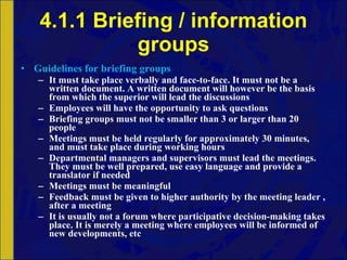 4.1.1 Briefing / information groups Guidelines for briefing groups It must take place verbally and face-to-face. It must not be a written document. A written document will however be the basis from which the superior will lead the discussions Employees will have the opportunity to ask questions Briefing groups must not be smaller than 3 or larger than 20 people Meetings must be held regularly for approximately 30 minutes, and must take place during working hours Departmental managers and supervisors must lead the meetings. They must be well prepared, use easy language and provide a translator if needed Meetings must be meaningful Feedback must be given to higher authority by the meeting leader , after a meeting It is usually not a forum where participative decision-making takes place. It is merely a meeting where employees will be informed of new developments, etc 