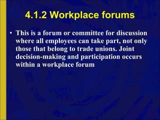 4.1.2 Workplace forums This is a forum or committee for discussion where all employees can take part, not only those that belong to trade unions. Joint decision-making and participation occurs within a workplace forum 