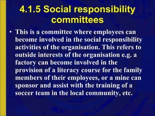 4.1.5 Social responsibility committees This is a committee where employees can become involved in the social responsibility activities of the organisation. This refers to outside interests of the organisation e.g. a factory can become involved in the provision of a literacy course for the family members of their employees, or a mine can sponsor and assist with the training of a soccer team in the local community, etc.  