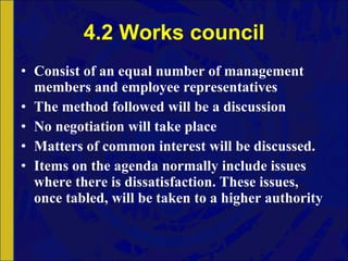 4.2 Works council Consist of an equal number of management members and employee representatives The method followed will be a discussion No negotiation will take place Matters of common interest will be discussed.  Items on the agenda normally include issues where there is dissatisfaction. These issues, once tabled, will be taken to a higher authority 