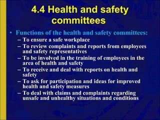 4.4 Health and safety committees  Functions   of   the   health   and   safety   committees: To ensure a safe workplace To review complaints and reports from employees and safety representatives To be involved in the training of employees in the area of health and safety To receive and deal with reports on health and safety To ask for participation and ideas for improved health and safety measures To deal with claims and complaints regarding unsafe and unhealthy situations and conditions 