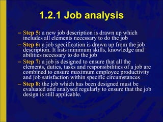 1.2.1 Job analysis S tep 5:   a new job description is drawn up which includes all elements necessary to do the job Step 6:   a job specification is drawn up from the job description. It lists minimum skills, knowledge and abilities necessary to do the job S tep 7:   a job is designed to ensure that all the elements, duties, tasks and responsibilities of a job are combined to ensure maximum employee productivity and job satisfaction within specific circumstances Step 8:   the job which has been designed must be evaluated and analysed regularly to ensure that the job design is still applicable. 