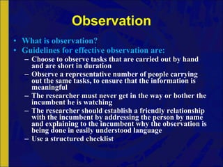 Observation What is observation? Guidelines for effective observation are: Choose to observe tasks that are carried out by hand and are short in duration Observe a representative number of people carrying out the same tasks, to ensure that the information is meaningful The researcher must never get in the way or bother the incumbent he is watching The researcher should establish a friendly relationship with the incumbent by addressing the person by name and explaining to the incumbent why the observation is being done in easily understood language Use a structured checklist 