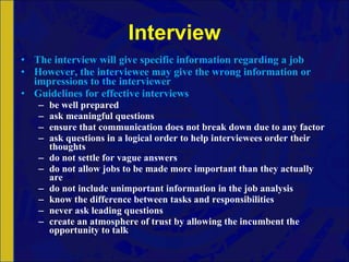 Interview The interview will give specific information regarding a job However, the interviewee may give the wrong information or impressions to the interviewer Guidelines for effective interviews be well prepared ask meaningful questions ensure that communication does not break down due to any factor ask questions in a logical order to help interviewees order their thoughts do not settle for vague answers do not allow jobs to be made more important than they actually are do not include unimportant information in the job analysis know the difference between tasks and responsibilities never ask leading questions create an atmosphere of trust by allowing the incumbent the opportunity to talk 