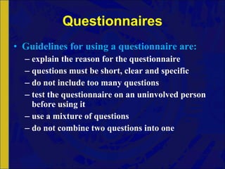 Questionnaires Guidelines   for   using   a   questionnaire   are:  explain the reason for the questionnaire questions must be short, clear and specific do not include too many questions test the questionnaire on an uninvolved person before using it use a mixture of questions do not combine two questions into one 