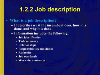 1.2.2 Job description What is a job description? It describes what the incumbent does, how it is done, and why it is done Information includes the following: Job identification Task summary Relationships Responsibilities and duties Authority Job standards Work circumstances 