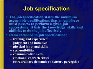 Job specification The job specification states the minimum acceptable qualifications that an employee must possess to perform a given job successfully. It lists the knowledge, skills and abilities to do the job effectively Items included in job specification: training and experience judgment and initiative physical input and skills responsibilities communication skills emotional characteristics extraordinary demands on sensory perception 