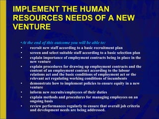 IMPLEMENT THE HUMAN RESOURCES NEEDS OF A NEW VENTURE At the end of this outcome you will be able to: recruit new staff according to a basic recruitment plan screen and select suitable staff according to a basic selection plan explain importance of employment contracts being in place in the new venture explain procedures for drawing up employment contracts and the content of an employment contract according to the labour relations act and the basic conditions of employment act or the relevant act regulating working conditions of incumbents demonstrate how to implement policies to ensure equity in a new venture inform new recruits/employees of their duties explain methods and procedures for managing employees on an ongoing basis review performances regularly to ensure that overall job criteria and development needs are being addressed. 