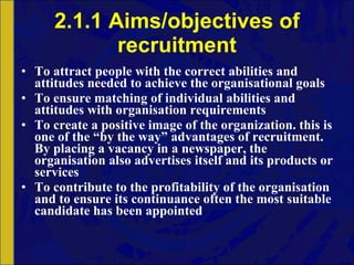 2.1.1 Aims/objectives of recruitment To attract people with the correct abilities and attitudes needed to achieve the organisational goals To ensure matching of individual abilities and attitudes with organisation requirements To create a positive image of the organization. this is one of the “by the way” advantages of recruitment. By placing a vacancy in a newspaper, the organisation also advertises itself and its products or services To contribute to the profitability of the organisation and to ensure its continuance often the most suitable candidate has been appointed 