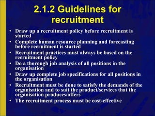 2.1.2 Guidelines for recruitment Draw up a recruitment policy before recruitment is started Complete human resource planning and forecasting before recruitment is started Recruitment practices must always be based on the recruitment policy Do a thorough job analysis of all positions in the organisation Draw up complete job specifications for all positions in the organisation Recruitment must be done to satisfy the demands of the organisation and to suit the product/services that the organisation produces/offers The recruitment process must be cost-effective 
