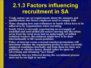 2.1.3 Factors influencing recruitment in SA Trade unions can set requirements about the amounts and qualifications that future employees need to comply with Many changing laws and ordinances in South Africa have to be adhered to by organisations when recruiting South Africa is currently experiencing an oversupply of unskilled and semi-skilled job seekers moving into the urban areas from the rural areas and an undersupply of skilled technical workers. Recruitment might have to be done internationally to fill vacant positions;  Policy of internal versus external transfers/promotions will determine whether the organisation prefers to move currently employed candidates internally and train them for their new positions, or whether money should rather be spent on advertising and obtaining “new blood” Standards that are followed during the recruitment process must not be too high or too low.  