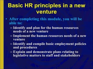Basic HR principles in a new venture After completing this module, you will be able to: Identify and plan for the human resources needs of a new venture Implement the human resources needs of a new venture Identify and compile basic employment policies and procedures Explain and demonstrate plans relating to legislative matters to staff and stakeholders 