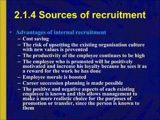 2.1.4 Sources of recruitment Advantages of internal recruitment Cost saving The risk of upsetting the existing organisation culture with new values is prevented The productivity of the employee continues to be high The employee who is promoted will be positively motivated and increase his loyalty because he sees it as a reward for the work he has done Employee morale is boosted Career succession planning is made possible The positive and negative aspects of each existing employee is known and this allows management to make a more realistic choice for the purposes of promotion or transfer, since the person is known to them 