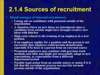 2.1.4 Sources of recruitment Disadvantages of internal recruitment Losing out on candidates with potential outside of the organisation A situation where no new ideas are introduced, since a candidate from outside might have brought creative new ideas with him/her High costs related to the training of an employee in a new position If an employee applies for a position and the person is not successful, that employee could become demotivated, especially if he loses to a person from an external source Promoted employees may continue with previous work methods and ethic and might not successfully adapt to new expectations, or expectations from a different department/section Possible legal action from an outside source or union if it is felt that the recruitment process was not fair towards persons outside of the organisation. 