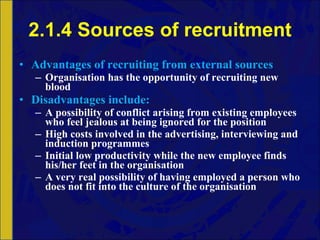 2.1.4 Sources of recruitment Advantages of recruiting from external sources Organisation has the opportunity of recruiting new blood Disadvantages include: A possibility of conflict arising from existing employees who feel jealous at being ignored for the position High costs involved in the advertising, interviewing and induction programmes Initial low productivity while the new employee finds his/her feet in the organisation A very real possibility of having employed a person who does not fit into the culture of the organisation 